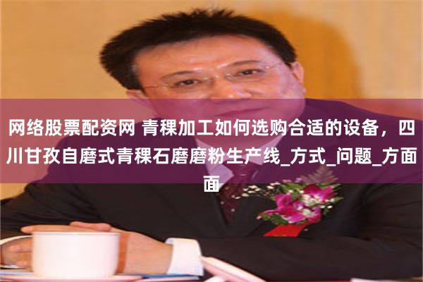 网络股票配资网 青稞加工如何选购合适的设备，四川甘孜自磨式青稞石磨磨粉生产线_方式_问题_方面