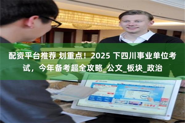 配资平台推荐 划重点！2025 下四川事业单位考试，今年备考超全攻略_公文_板块_政治