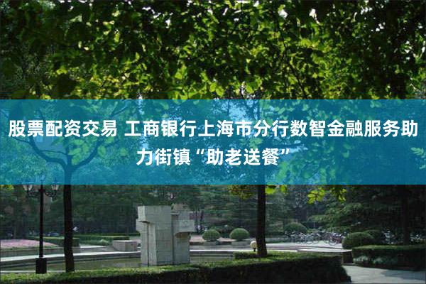 股票配资交易 工商银行上海市分行数智金融服务助力街镇“助老送餐”