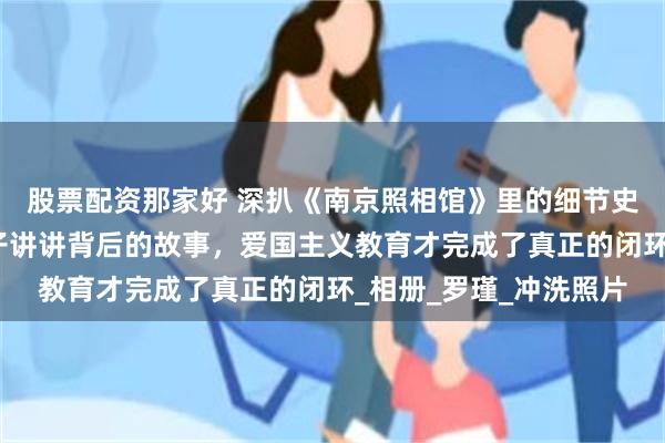 股票配资那家好 深扒《南京照相馆》里的细节史料，看完电影再给孩子讲讲背后的故事，爱国主义教育才完成了真正的闭环_相册_罗瑾_冲洗照片