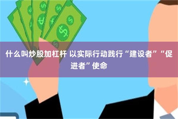 什么叫炒股加杠杆 以实际行动践行“建设者”“促进者”使命