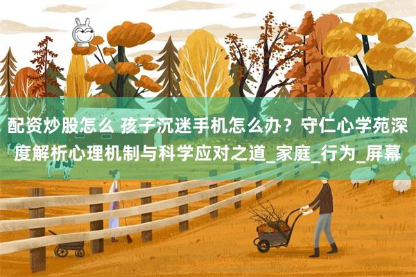 配资炒股怎么 孩子沉迷手机怎么办？守仁心学苑深度解析心理机制与科学应对之道_家庭_行为_屏幕