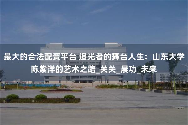 最大的合法配资平台 追光者的舞台人生：山东大学陈紫洋的艺术之路_关关_晨功_未来