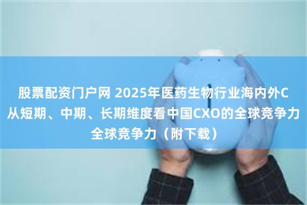 股票配资门户网 2025年医药生物行业海内外CXO复盘：从短期、中期、长期维度看中国CXO的全球竞争力（附下载）