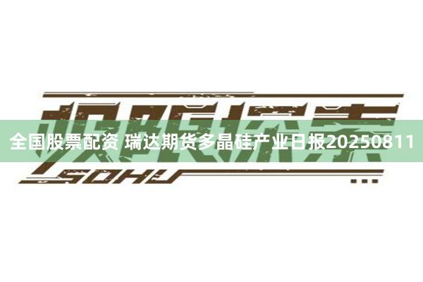 全国股票配资 瑞达期货多晶硅产业日报20250811