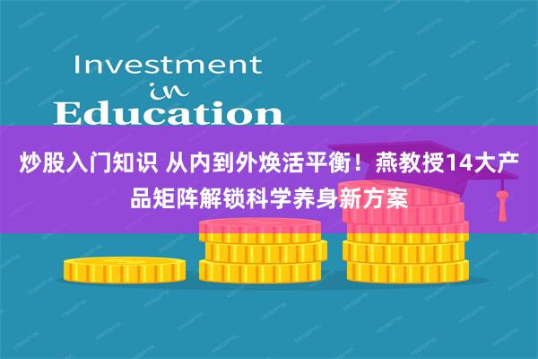 炒股入门知识 从内到外焕活平衡！燕教授14大产品矩阵解锁科学养身新方案