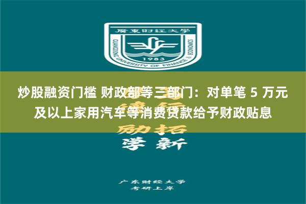 炒股融资门槛 财政部等三部门：对单笔 5 万元及以上家用汽车等消费贷款给予财政贴息