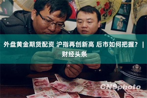 外盘黄金期货配资 沪指再创新高 后市如何把握？ | 财经头条
