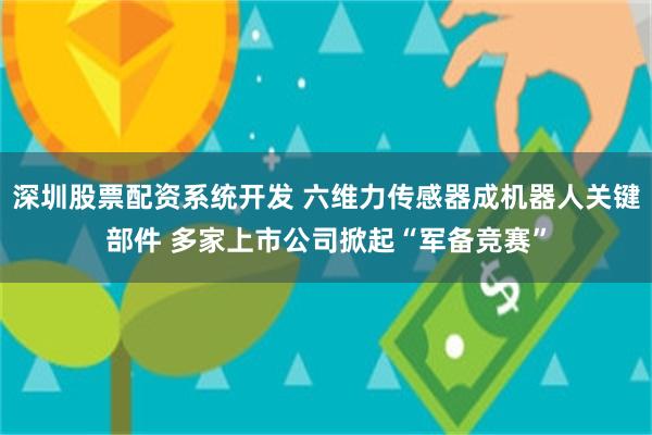 深圳股票配资系统开发 六维力传感器成机器人关键部件 多家上市公司掀起“军备竞赛”