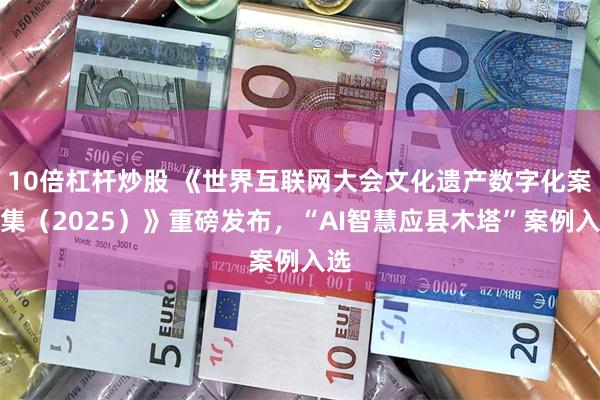 10倍杠杆炒股 《世界互联网大会文化遗产数字化案例集(2025)》重磅发布,“AI智慧应县木塔”案例入选