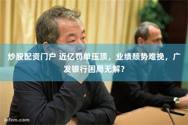 炒股配资门户 近亿罚单压顶，业绩颓势难挽，广发银行困局无解？