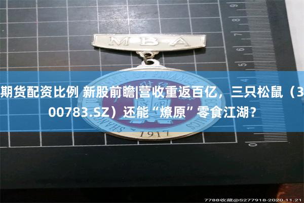 期货配资比例 新股前瞻|营收重返百亿，三只松鼠（300783.SZ）还能“燎原”零食江湖？